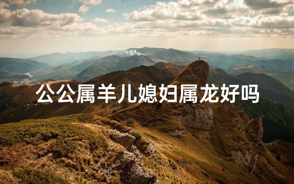 公公属羊儿媳妇属龙好吗_羊儿公公龙媳妇，和谐共度幸福年