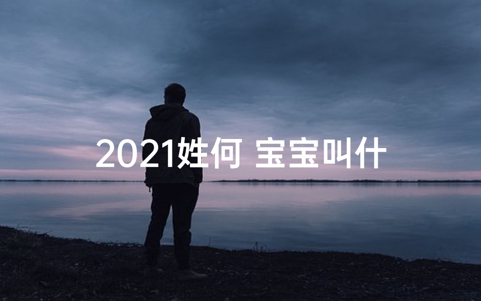 2021姓何 宝宝叫什么好(何家虎宝宝:萌动来袭,寻找最佳女孩名字)