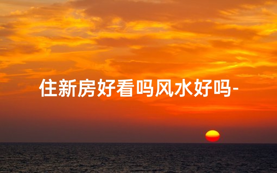 住新房好看吗风水好吗-新房入住风水解析:美观与吉祥兼备