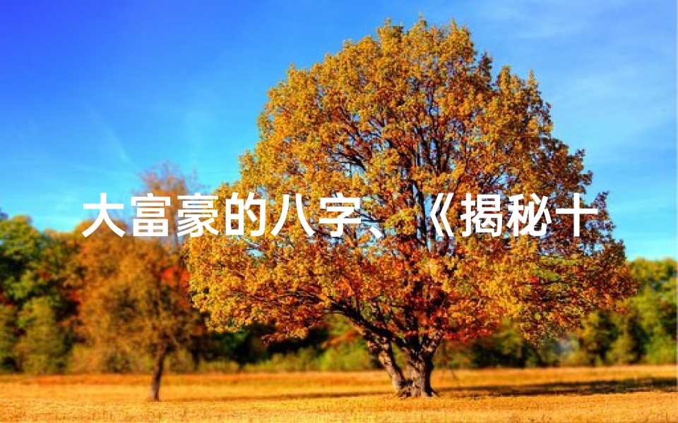 大富豪的八字、《揭秘十大富豪八字命格:财富排名背后的神秘力量》
