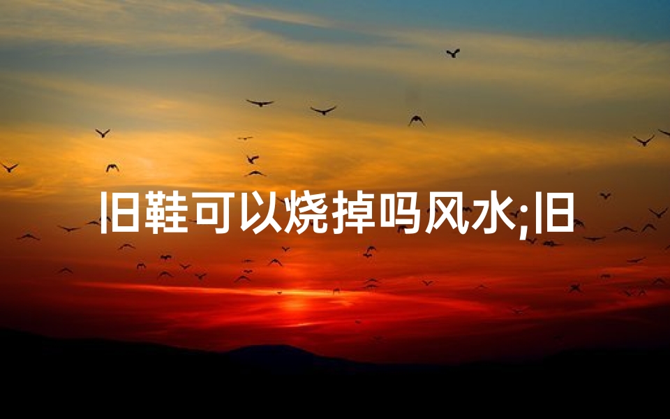 旧鞋可以烧掉吗风水;旧鞋子可以直接扔掉吗