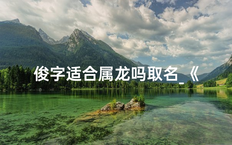 俊字适合属龙吗取名_《俊字内涵丰富,属龙宝宝命名首选》