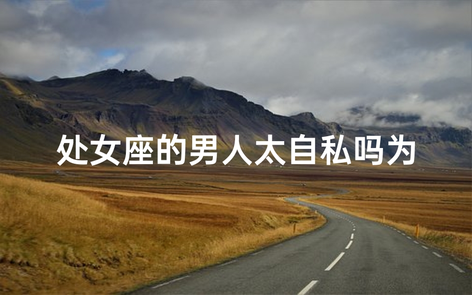 处女座的男人太自私吗为什么,处女座男人是不是很自私