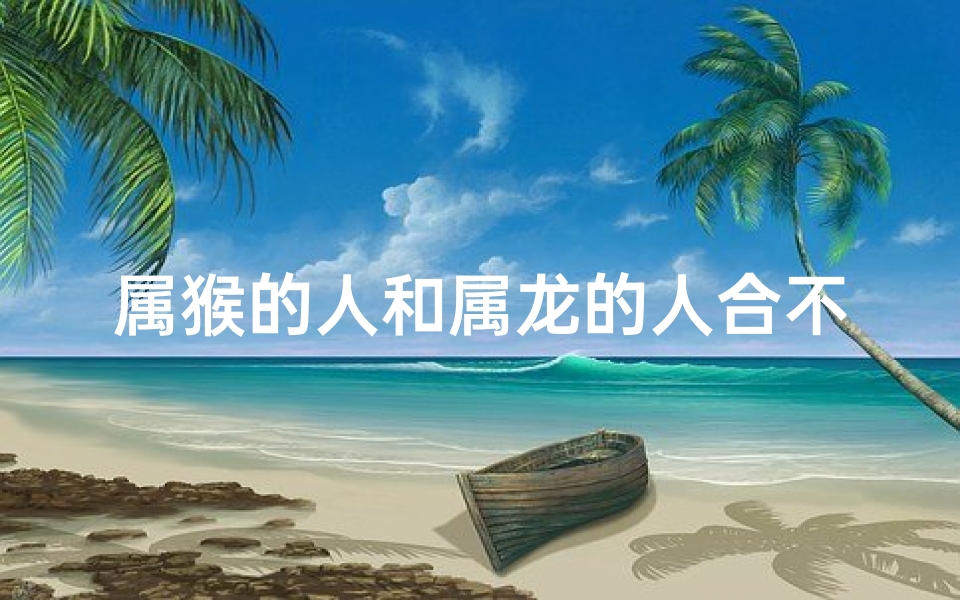属猴的人和属龙的人合不合_属猴属龙相合吗:揭秘生肖配对奥秘