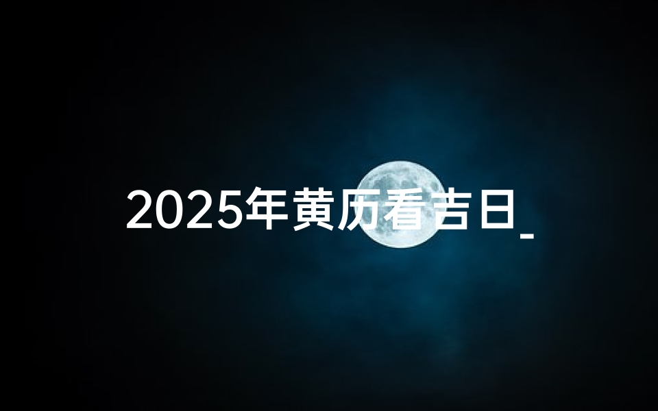 2025年黄历看吉日_2025年黄历吉日查询水墨先生
