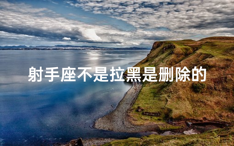 射手座不是拉黑是删除的意思吗_射手座的秘密：拉黑≠删除，真相揭晓