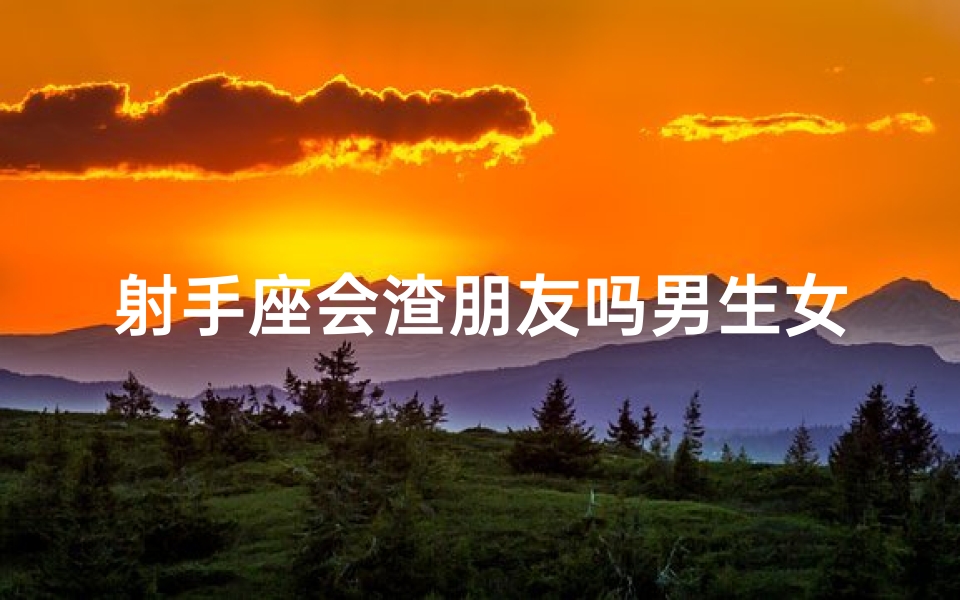 射手座会渣朋友吗男生女生—射手座男生:友情与渣界的微妙平衡?