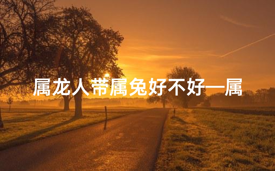 属龙人带属兔好不好—属龙人带属兔好不好:运势相辅相成?