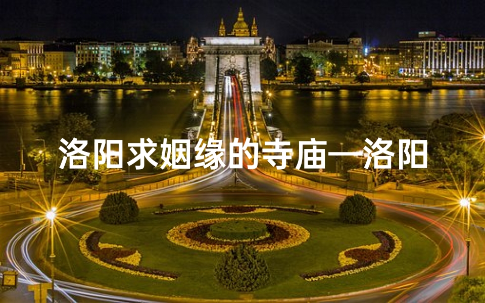 洛阳求姻缘的寺庙—洛阳姻缘圣地:千年古寺求良缘