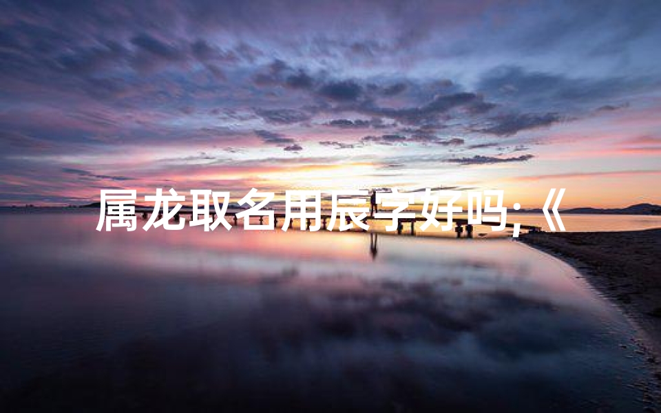 属龙取名用辰字好吗;《属龙名字宸压得住吗:揭秘独特魅力》