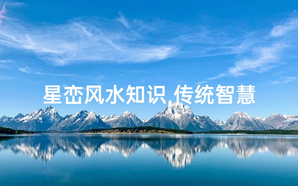 星峦风水知识,传统智慧在现代生活中的应用-详解与实战指南