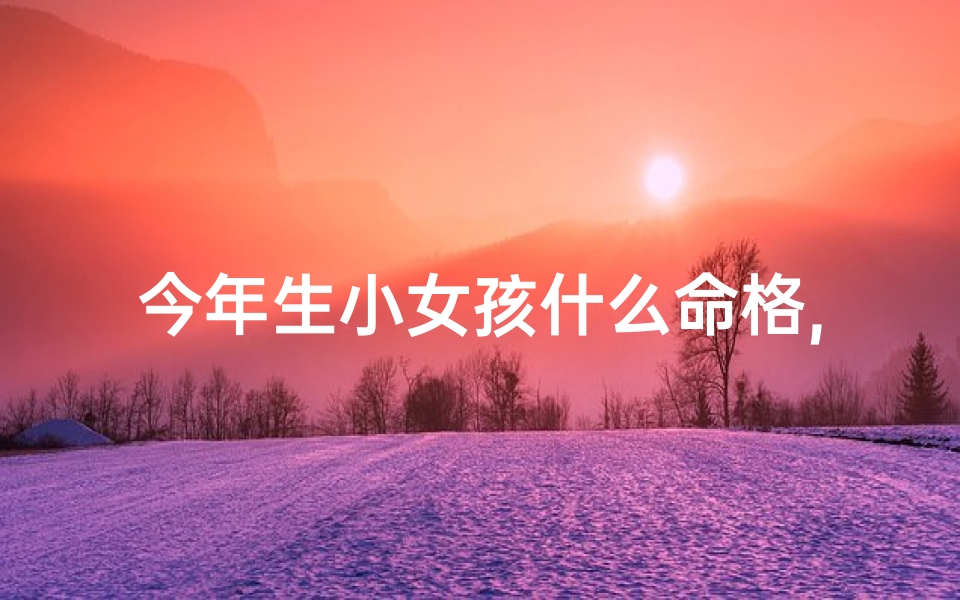 今年生小女孩什么命格,2023新生女孩独特命格揭秘