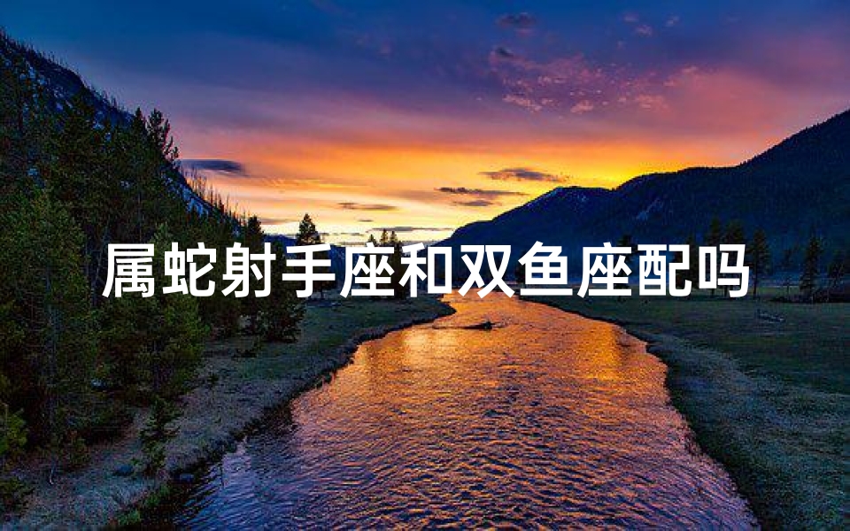 属蛇射手座和双鱼座配吗(属蛇射手双鱼配:爱情火花能否点燃?)