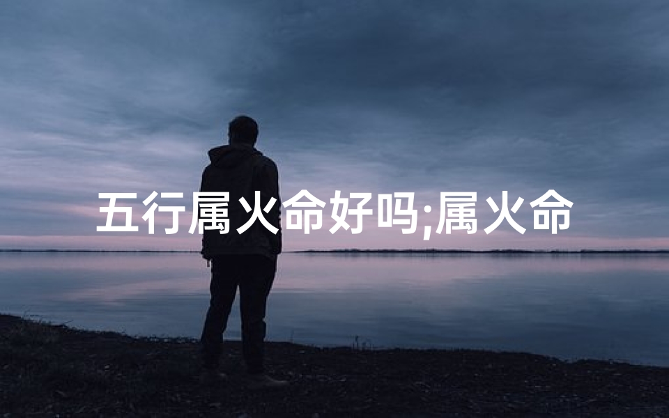 五行属火命好吗;属火命五格最佳排行为核心,揭秘人生巅峰之道