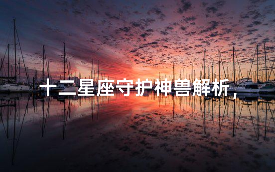 十二星座守护神兽解析,揭开神秘面纱-星座文化探秘