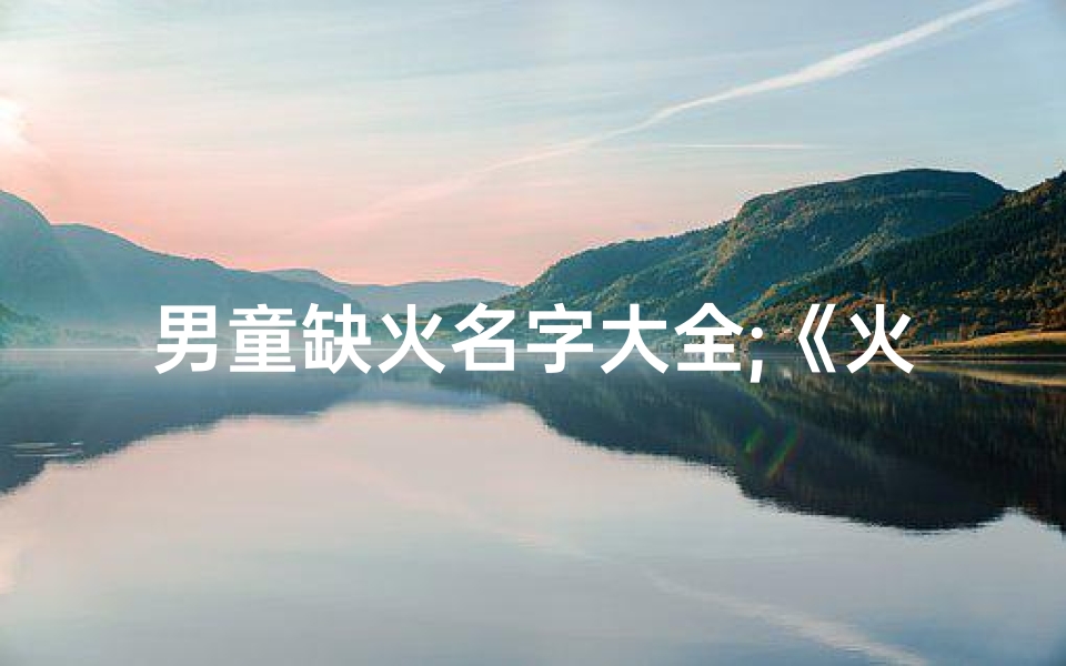 男童缺火名字大全;《火元素男孩名字大全:点燃希望与活力》