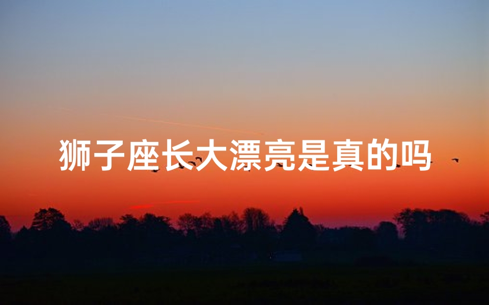 狮子座长大漂亮是真的吗-狮子座长大漂亮是真的吗?揭秘神秘星座真相
