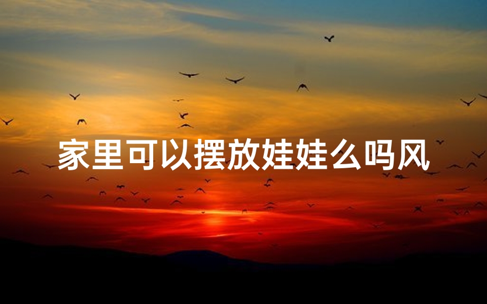 家里可以摆放娃娃么吗风水_家中摆放娃娃风水讲究,布局宜忌揭秘