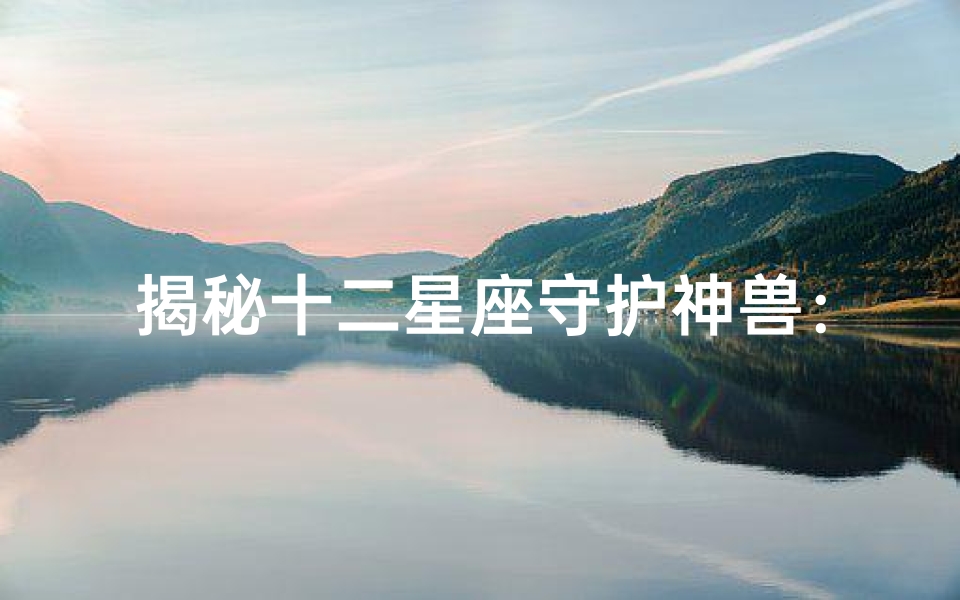 揭秘十二星座守护神兽:谁才是最强大的存在?
