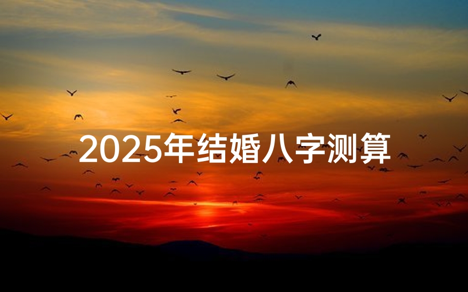 2025年结婚八字测算,生辰八字配对婚姻吉凶解析