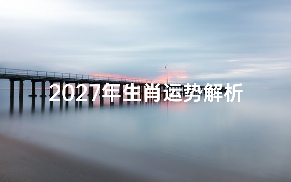 2027年生肖运势解析,十二属相吉凶预测及转运指南