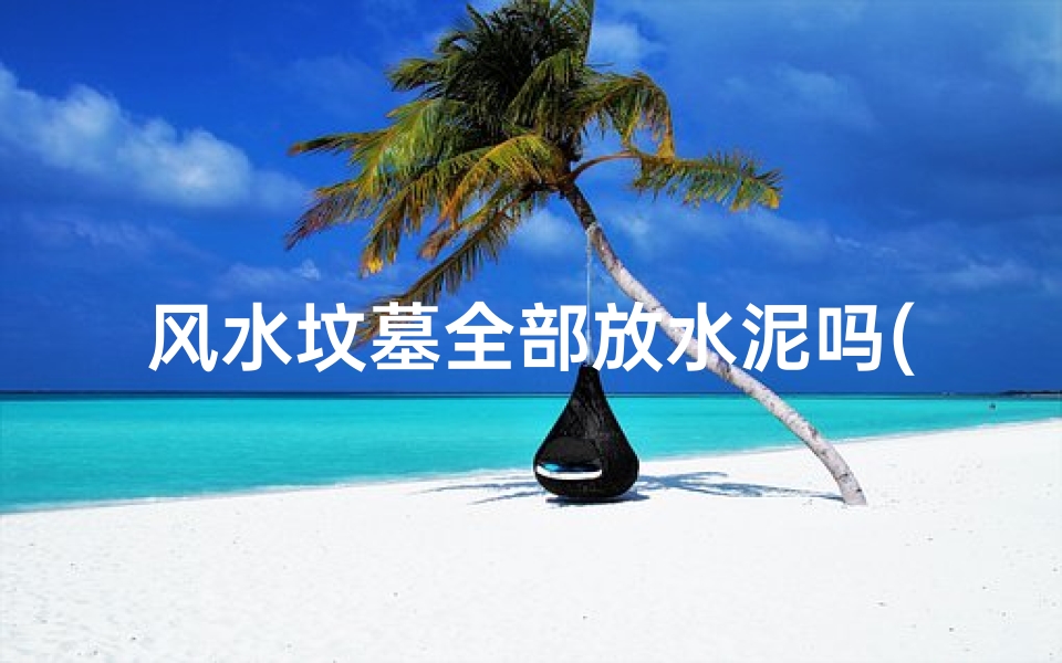 风水坟墓全部放水泥吗(风水坟墓全用水泥?探讨现代墓地风水变迁)-算卦网