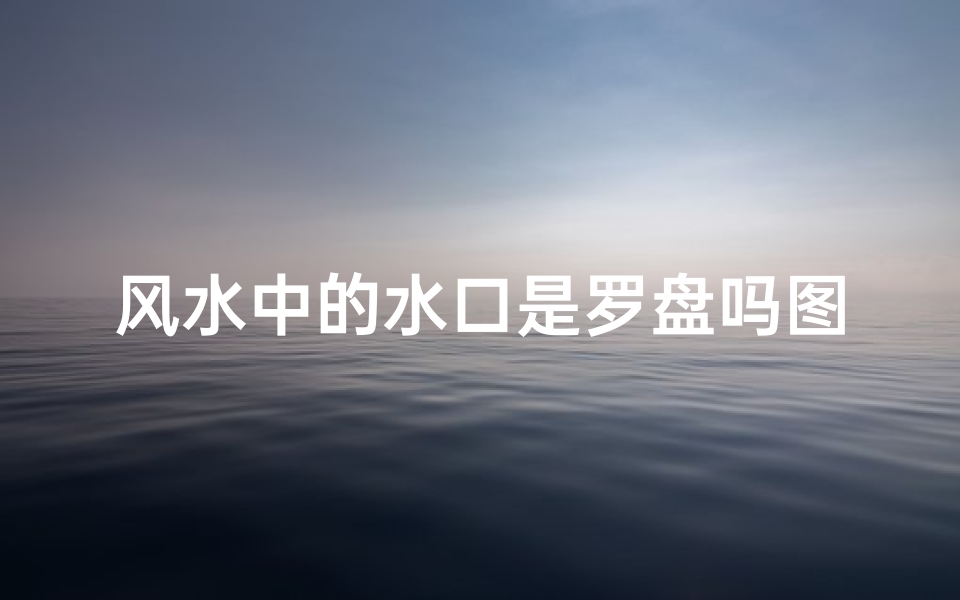 风水中的水口是罗盘吗图片—《水口奥秘揭秘:罗盘与风水水口的关系》
