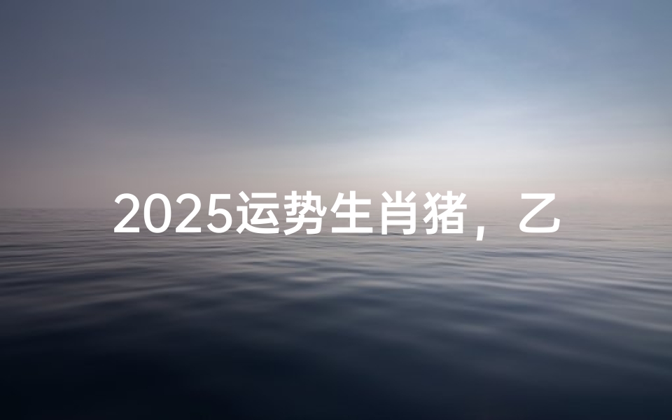 2025运势生肖猪,乙巳蛇年亥水逢火运解析