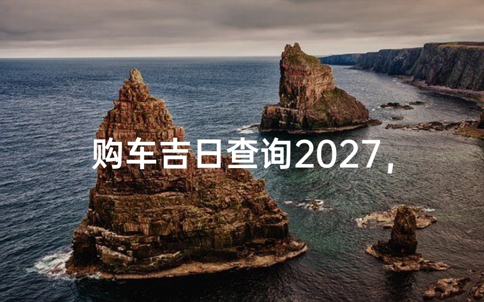 购车吉日查询2027,2027年购车黄道吉日一览表及挑选技巧