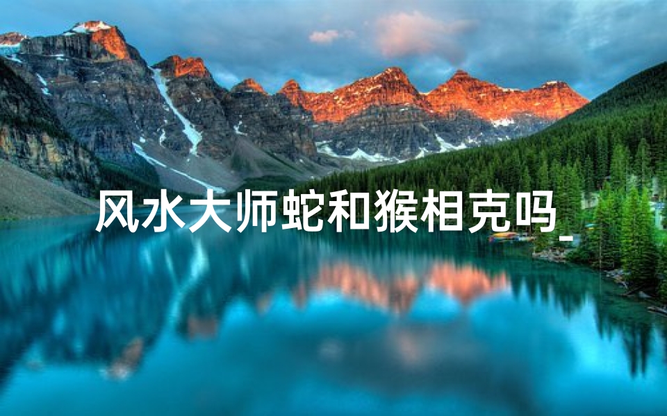 风水大师蛇和猴相克吗_风水揭秘:蛇猴相克之谜,破解家居风水禁忌
