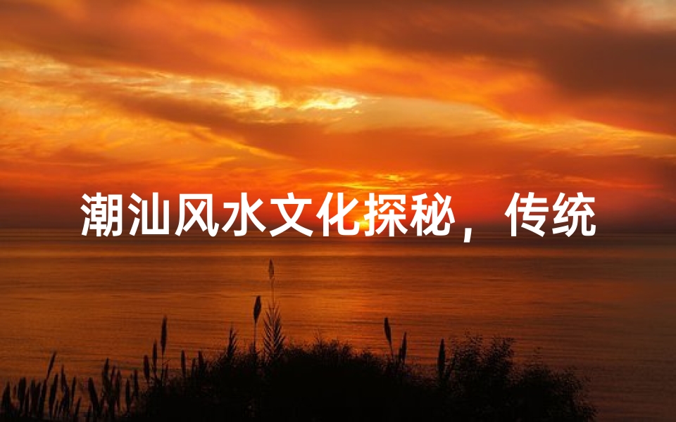 潮汕风水文化探秘,传统建筑与生活布局的智慧解析