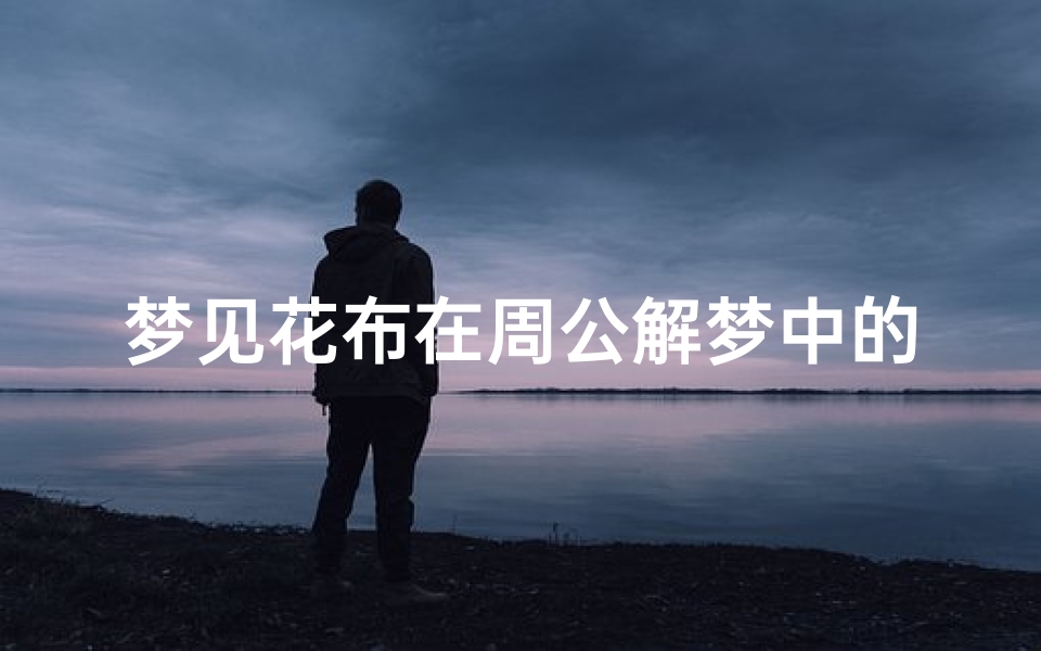 梦见花布在周公解梦中的象征意义解析,传统文化中的吉祥预兆