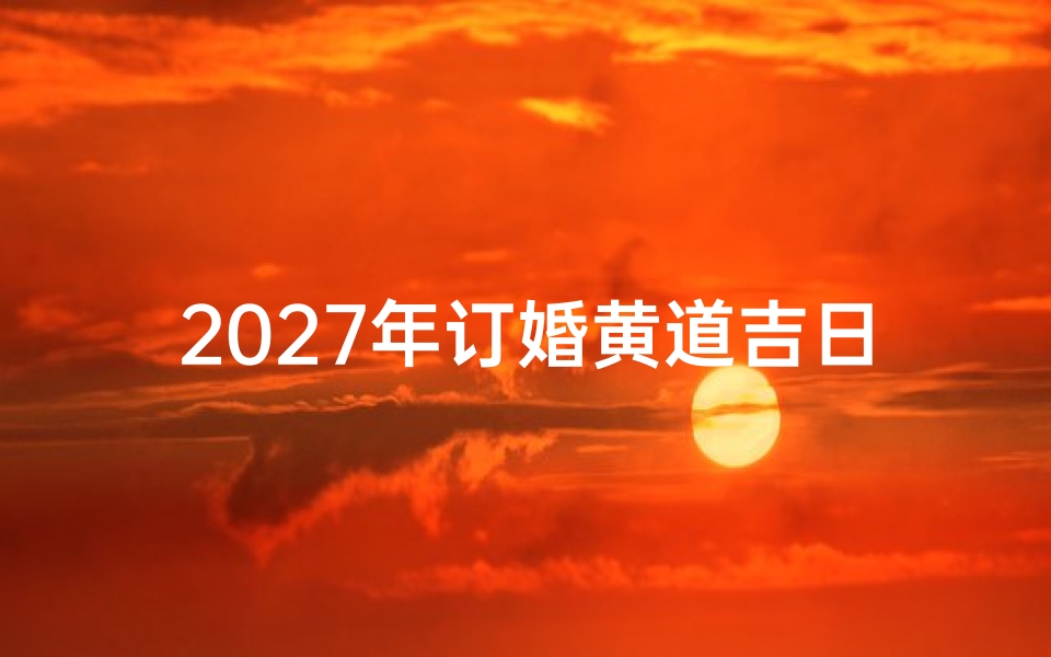 2027年订婚黄道吉日查询指南,择良辰吉日开启幸福篇章