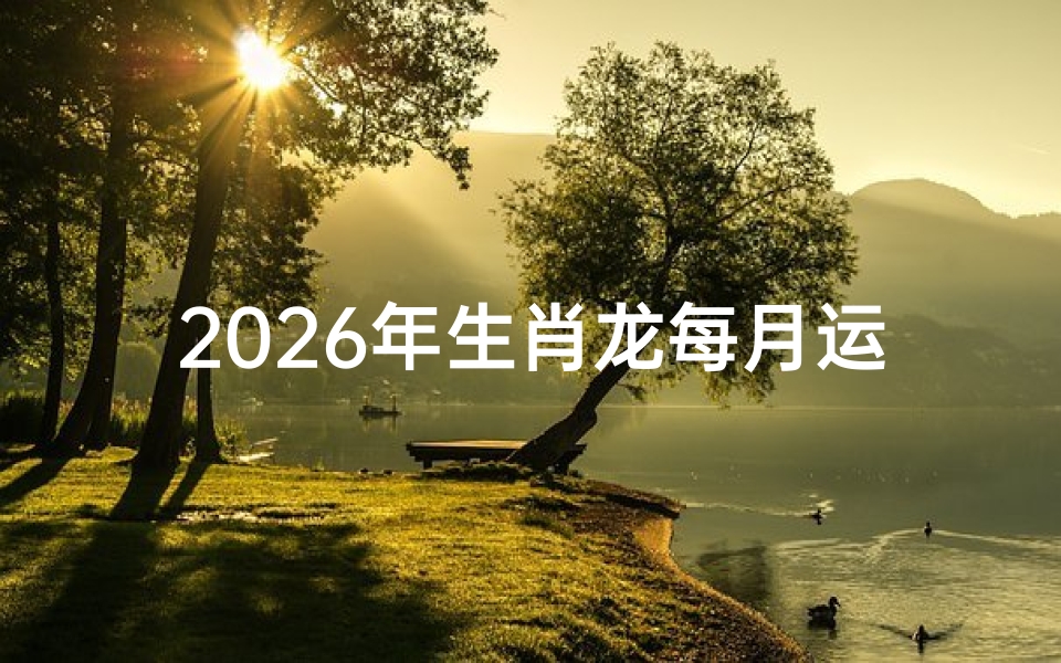 2026年生肖龙每月运势详解，事业、财运、情感全解析