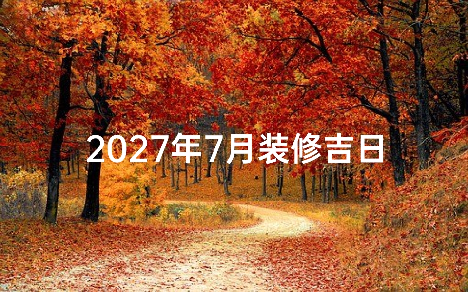 2027年7月装修吉日查询，家居动工良辰推荐