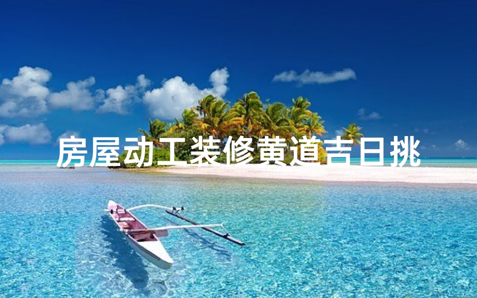 房屋动工装修黄道吉日挑选指南,开工择日注意事项全解析