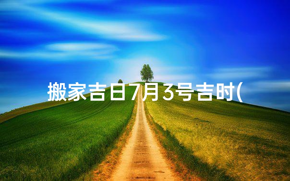 搬家吉日7月3号吉时(2025年7月新房入宅最适合搬迁的黄道吉日)-算卦网