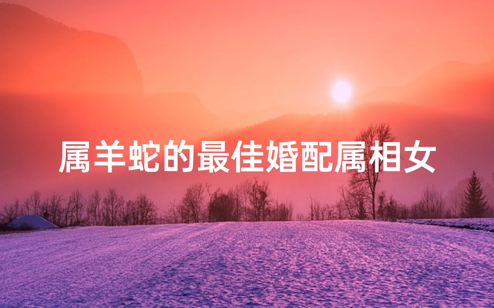 属羊蛇的最佳婚配属相女(属蛇的和属羊的婚配好吗 )-算卦网