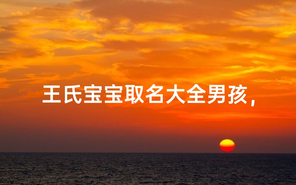 王氏宝宝取名大全男孩,传承家族文化的命名艺术-算卦网